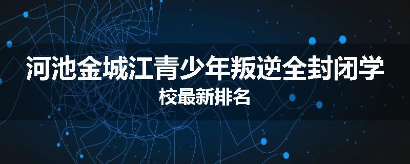 河池金城江青少年叛逆全封闭学校最新排名