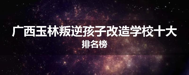广西玉林叛逆孩子改造学校十大排名榜