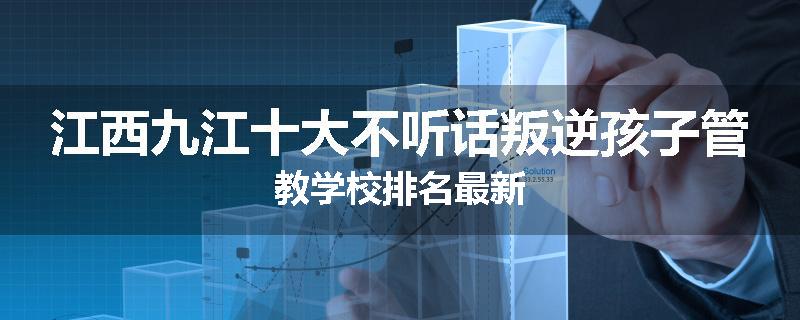 江西九江十大不听话叛逆孩子管教学校排名最新
