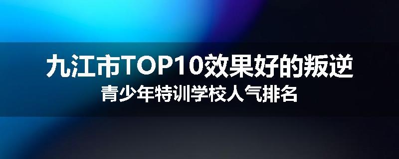 九江市TOP10效果好的叛逆青少年特训学校人气排名
