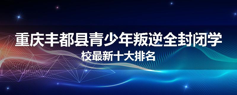 重庆丰都县青少年叛逆全封闭学校最新十大排名