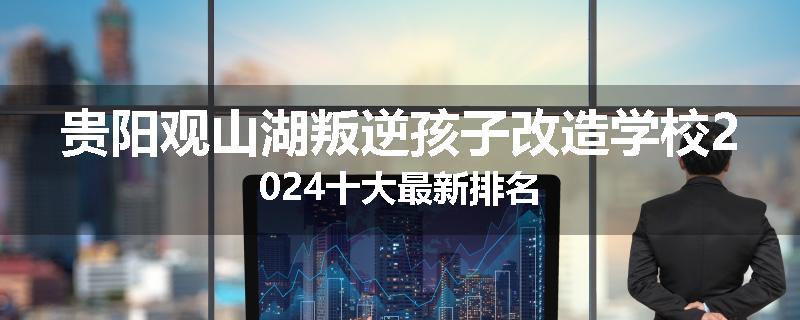 贵阳观山湖叛逆孩子改造学校2024十大最新排名