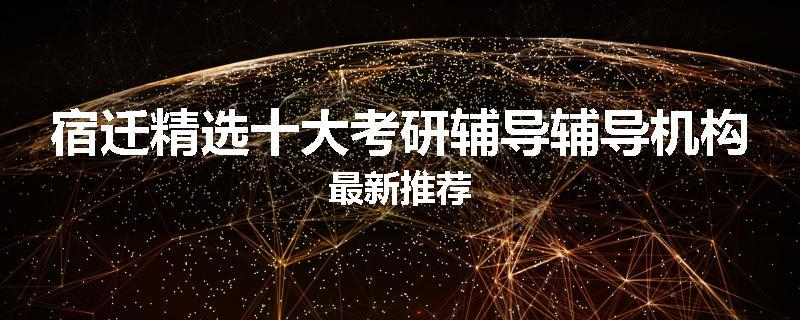 宿迁精选十大考研辅导辅导机构最新推荐