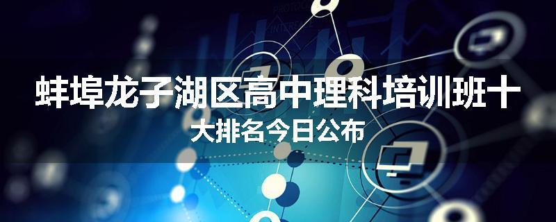 蚌埠龙子湖区高中理科培训班十大排名今日公布