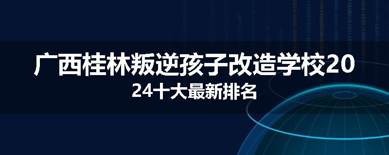 广西桂林叛逆孩子改造学校2024十大最新排名