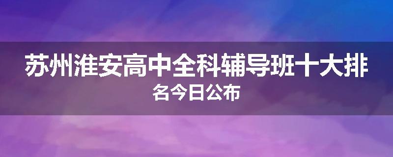 苏州淮安高中全科辅导班十大排名今日公布
