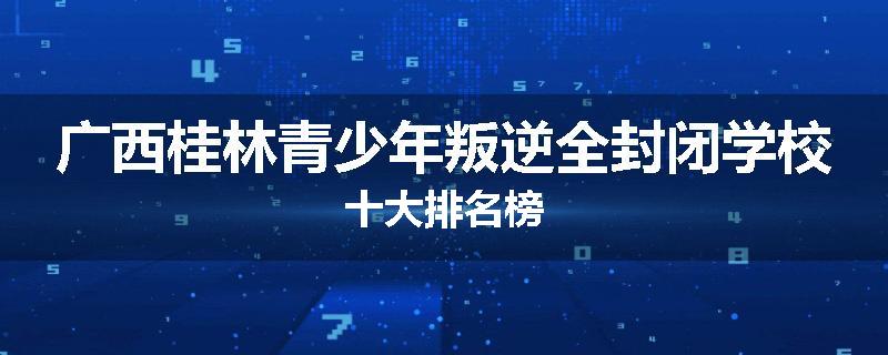 广西桂林青少年叛逆全封闭学校十大排名榜