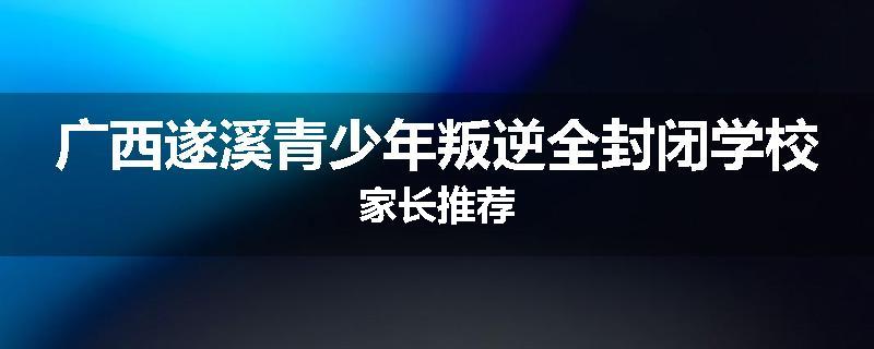 广西遂溪青少年叛逆全封闭学校家长推荐