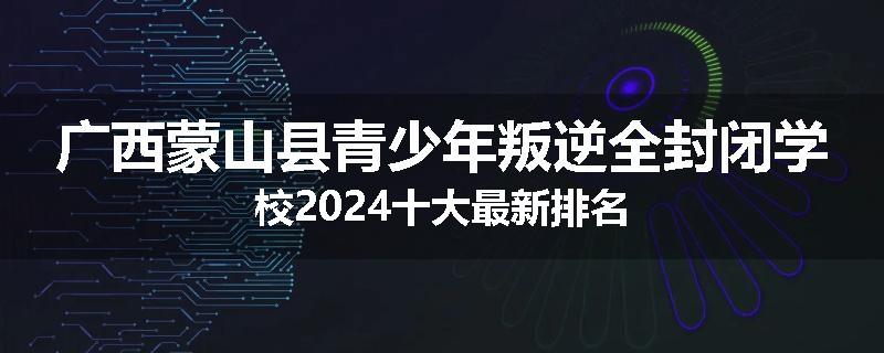 广西蒙山县青少年叛逆全封闭学校2024十大最新排名