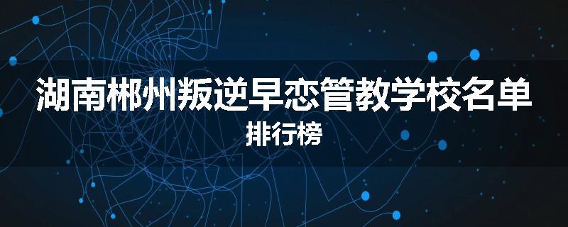 湖南郴州叛逆早恋管教学校名单排行榜