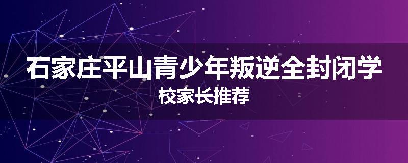 石家庄平山青少年叛逆全封闭学校家长推荐