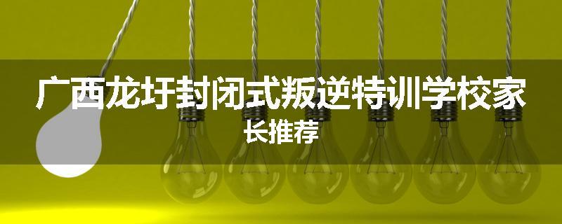 广西龙圩封闭式叛逆特训学校家长推荐