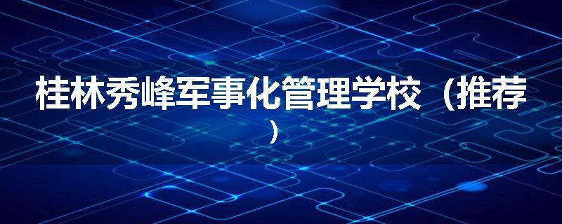 桂林秀峰军事化管理学校（推荐）