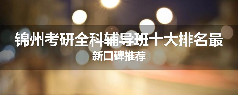锦州考研全科辅导班十大排名最新口碑推荐