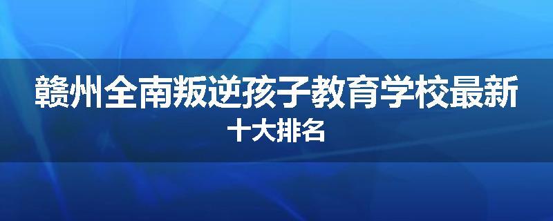 赣州全南叛逆孩子教育学校最新十大排名