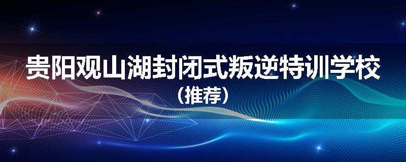 贵阳观山湖封闭式叛逆特训学校（推荐）