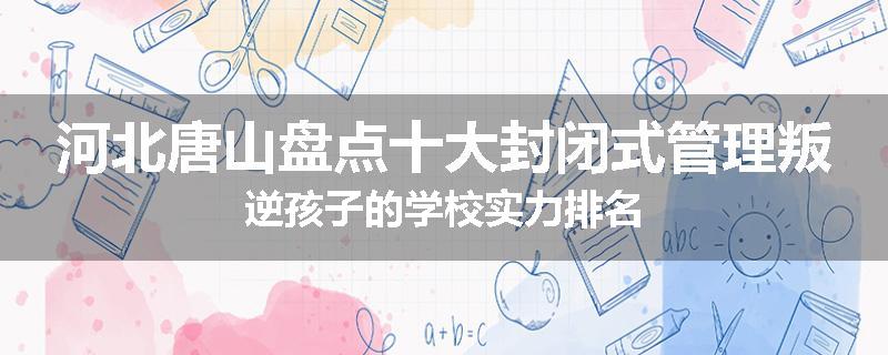 河北唐山盘点十大封闭式管理叛逆孩子的学校实力排名