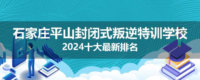 石家庄平山封闭式叛逆特训学校2024十大最新排名