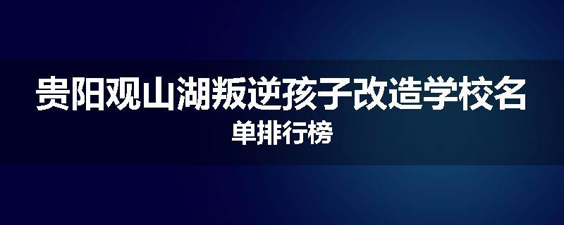贵阳观山湖叛逆孩子改造学校名单排行榜