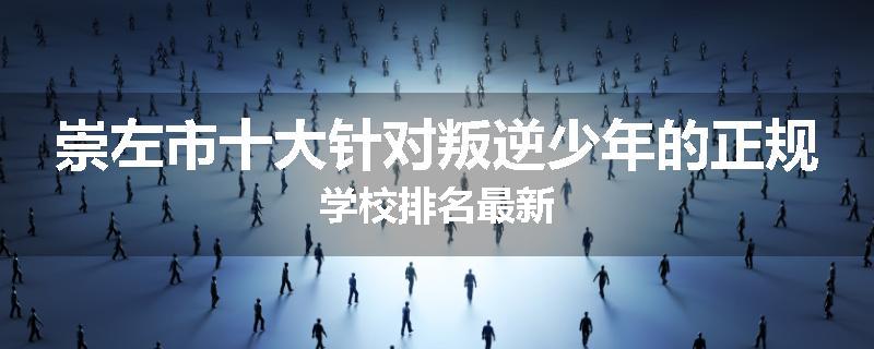 崇左市十大针对叛逆少年的正规学校排名最新