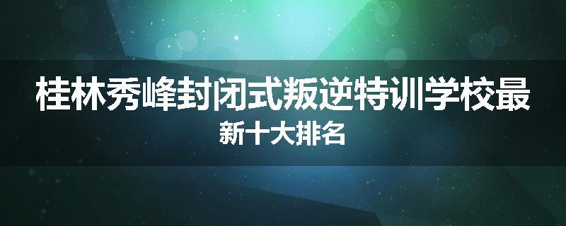 桂林秀峰封闭式叛逆特训学校最新十大排名
