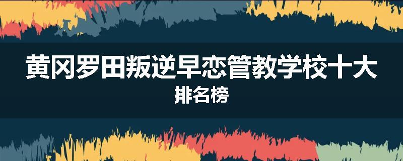 黄冈罗田叛逆早恋管教学校十大排名榜
