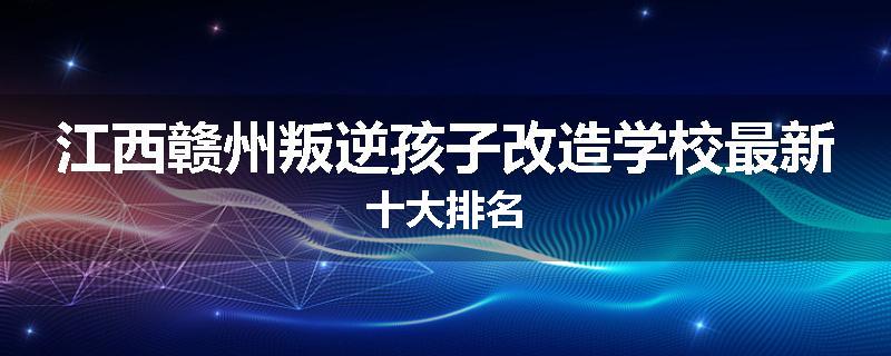 江西赣州叛逆孩子改造学校最新十大排名