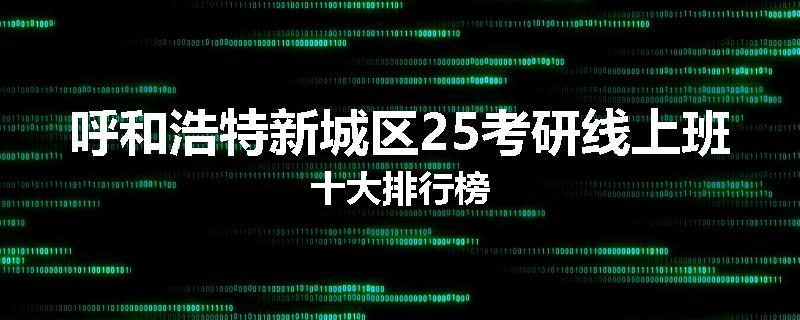 呼和浩特新城区25考研线上班十大排行榜
