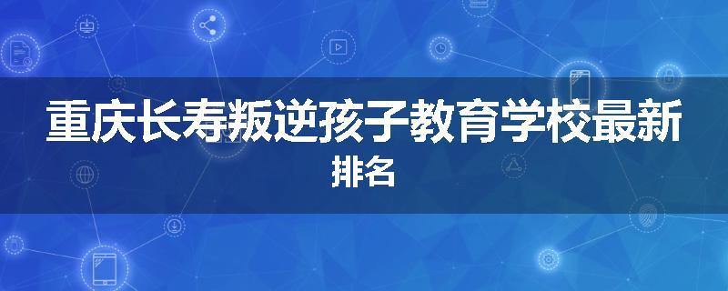 重庆长寿叛逆孩子教育学校最新排名