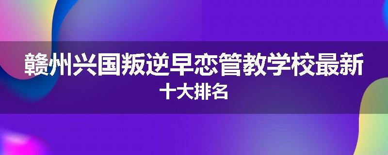 赣州兴国叛逆早恋管教学校最新十大排名