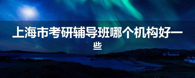 上海市考研辅导班哪个机构好一些