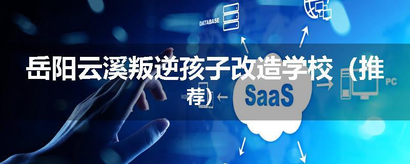 岳阳云溪叛逆孩子改造学校（推荐）
