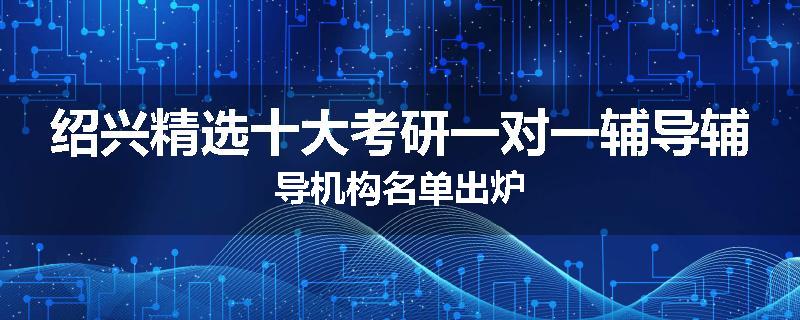 绍兴精选十大考研一对一辅导辅导机构名单出炉