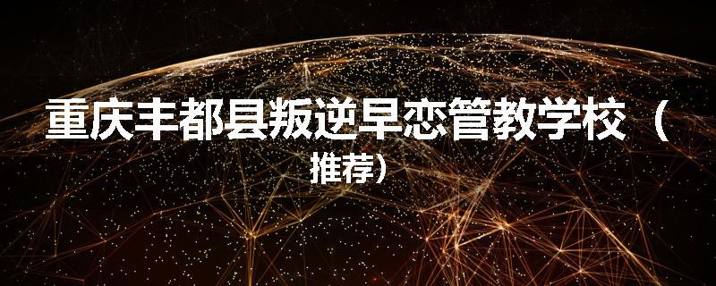 重庆丰都县叛逆早恋管教学校（推荐）