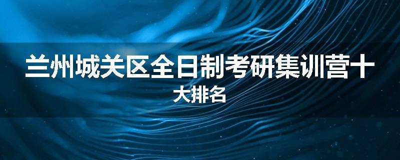 兰州城关区全日制考研集训营十大排名
