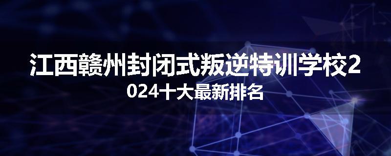 江西赣州封闭式叛逆特训学校2024十大最新排名