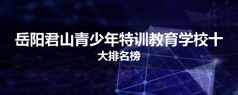 岳阳君山青少年特训教育学校十大排名榜