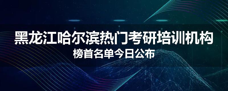 黑龙江哈尔滨热门考研培训机构榜首名单今日公布