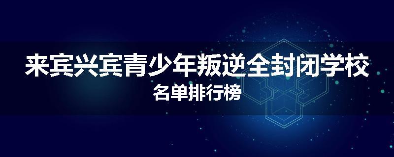来宾兴宾青少年叛逆全封闭学校名单排行榜