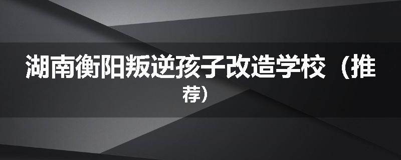 湖南衡阳叛逆孩子改造学校（推荐）