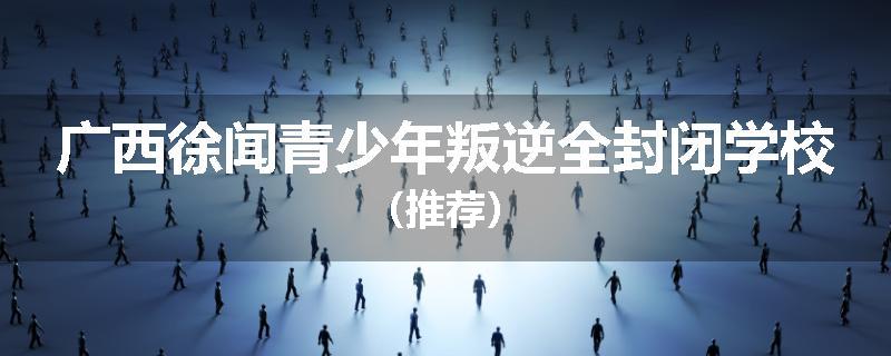 广西徐闻青少年叛逆全封闭学校（推荐）