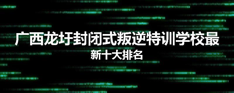 广西龙圩封闭式叛逆特训学校最新十大排名