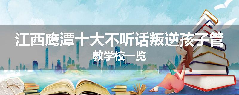 江西鹰潭十大不听话叛逆孩子管教学校一览