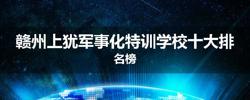 赣州上犹军事化特训学校十大排名榜