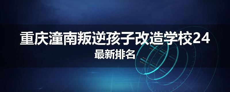 重庆潼南叛逆孩子改造学校24最新排名
