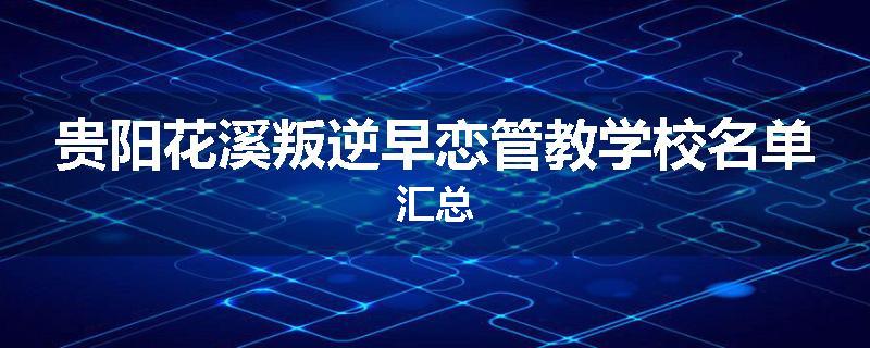 贵阳花溪叛逆早恋管教学校名单汇总