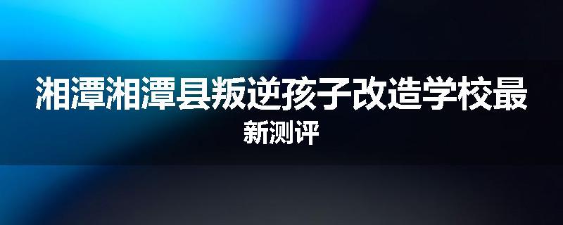 湘潭湘潭县叛逆孩子改造学校最新测评