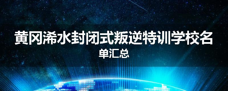 黄冈浠水封闭式叛逆特训学校名单汇总
