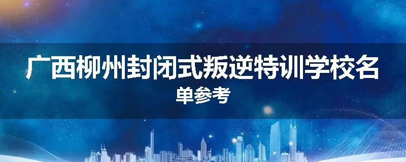 广西柳州封闭式叛逆特训学校名单参考