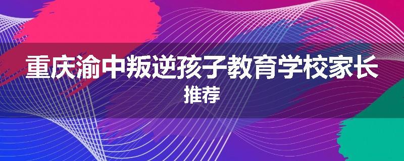 重庆渝中叛逆孩子教育学校家长推荐